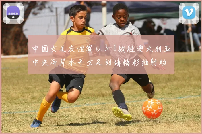 中国女足友谊赛以3-1战胜澳大利亚中央海岸水手女足刘靖精彩抽射助球队取胜