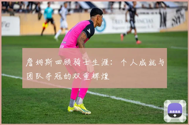 詹姆斯回顾骑士生涯：个人成就与团队夺冠的双重辉煌