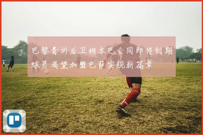 巴黎青训后卫姆本巴合同即将到期球员渴望加盟巴萨实现新篇章
