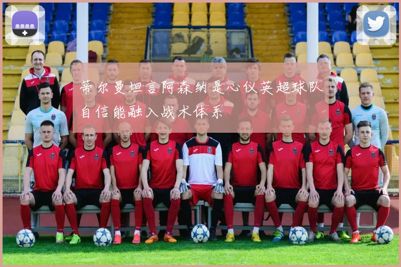 蒂尔曼坦言阿森纳是心仪英超球队自信能融入战术体系
