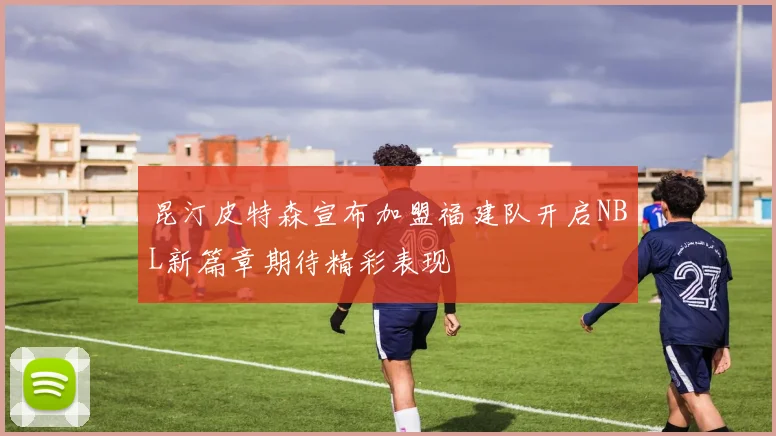 昆汀皮特森宣布加盟福建队开启NBL新篇章期待精彩表现
