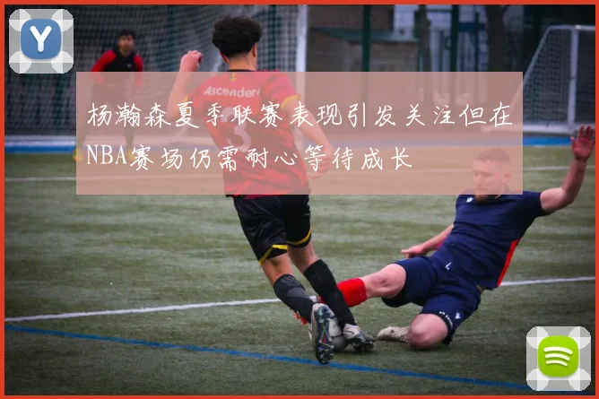 杨瀚森夏季联赛表现引发关注但在NBA赛场仍需耐心等待成长