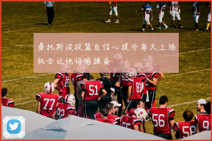 桑托斯谈投篮自信心提升每天上场机会让他倍感振奋