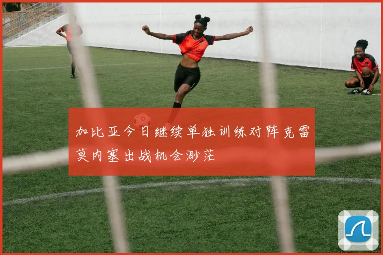 加比亚今日继续单独训练对阵克雷莫内塞出战机会渺茫