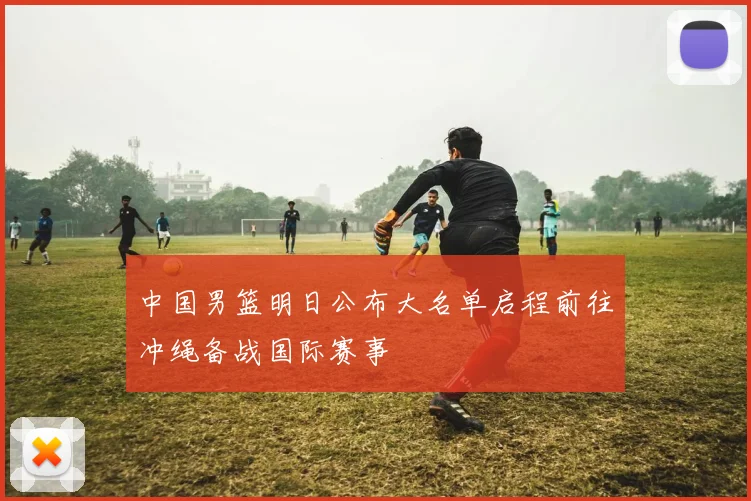中国男篮明日公布大名单启程前往冲绳备战国际赛事
