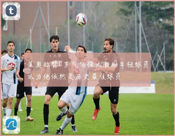 莱奥称赞C罗气场强大激励年轻球员认为他依然是历史最佳球员