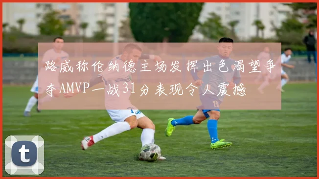 路威称伦纳德主场发挥出色渴望争夺AMVP一战31分表现令人震撼