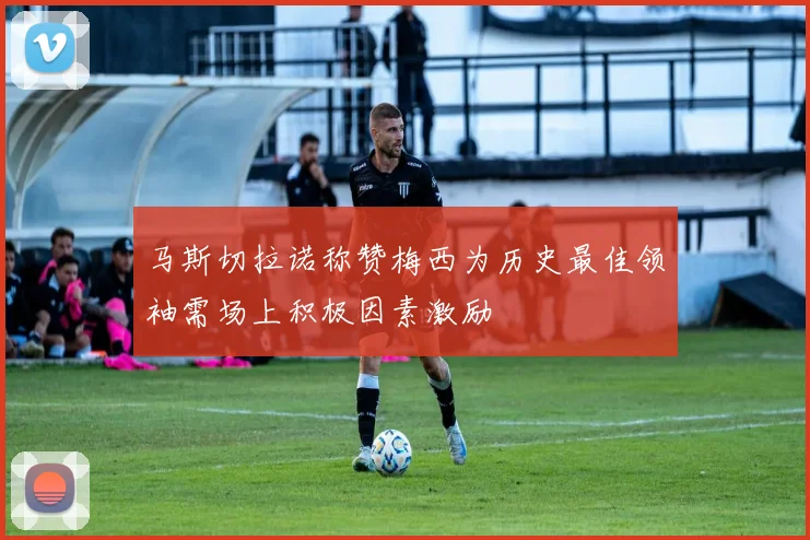 马斯切拉诺称赞梅西为历史最佳领袖需场上积极因素激励
