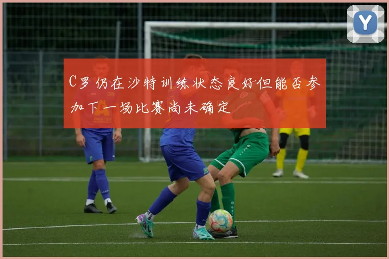 C罗仍在沙特训练状态良好但能否参加下一场比赛尚未确定
