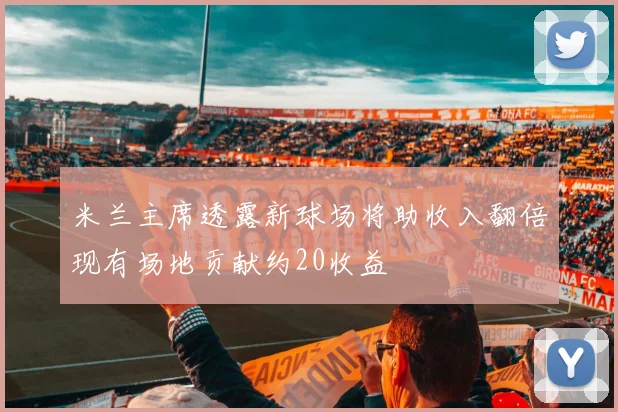 米兰主席透露新球场将助收入翻倍现有场地贡献约20收益